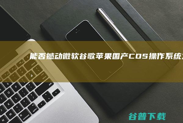 能否撼动微软谷歌苹果 国产COS操作系统发布 (能否撼动微软商店)